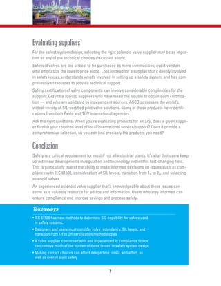 7
Evaluating suppliers
For the safest system design, selecting the right solenoid valve supplier may be as impor-
tant as any of the technical choices discussed above.
Solenoid valves are too critical to be purchased as mere commodities; avoid vendors
who emphasize the lowest price alone. Look instead for a supplier that’s deeply involved
in safety issues, understands what’s involved in setting up a safety system, and has com-
prehensive resources to provide technical support.
Safety certification of valve components can involve considerable complexities for the
supplier. Gravitate toward suppliers who have taken the trouble to obtain such certifica-
tion — and who are validated by independent sources. ASCO possesses the world’s
widest variety of SIL-certified pilot valve solutions. Many of these products have certifi-
cations from both Exida and TÜV international agencies.
Ask the right questions. When you’re evaluating products for an SIS, does a given suppli-
er furnish your required level of local/international service/support? Does it provide a
comprehensive selection, so you can find precisely the products you need?
Conclusion
Safety is a critical requirement for most if not all industrial plants. It’s vital that users keep
up with new developments in regulation and technology within this fast-changing field.
This is particularly true of the ability to make informed decisions on issues such as com-
pliance with IEC 61508, consideration of SIL levels, transition from 1H to 2H, and selecting
solenoid valves.
An experienced solenoid valve supplier that’s knowledgeable about these issues can
serve as a valuable resource for advice and information. Users who stay informed can
ensure compliance and improve savings and process safety.
Takeaways
• IEC 61508 has new methods to determine SIL-capability for valves used
in safety systems.
• Designers and users must consider valve redundancy, SIL levels, and
transition from 1H to 2H certification methodologies
• A valve supplier concerned with and experienced in compliance topics
can remove much of the burden of these issues in safety system design
• Making correct choices can affect design time, costs, and effort, as
well as overall plant safety
 