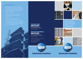 ASCO are committed to:

•	 Helping reduce the amount of polluting
   and ‘greenhouse’ gases emitted during the
   creation of cement by the use of byproducts
   from other industrial processes (such as
   GGBS and Fly Ash);

•	 Using plants where the materials are
   sourced with the minimum amount
   of travel time;

•	 Better re-use of waste and other
   secondary materials such as aggregate;

•	 Finding the least distance from plant to site,                                                  Innovation
   while ensuring a back-up plant is available
   so not to jeopardise the build.                  Concrete Sales:                                mixed with
                                                    0845 474 3748                                  Concrete
                                                    www.asco-concrete.co.uk
                                                    Email: sales@asco-concrete.co.uk
                                                    Fax: 0845 474 3947


                                                    Concrete Consultancy:
                                                    0845 474 3748
                                                    www.asco-consultancy.co.uk
                                                    Email: sales@asco-consultancy.co.uk
                                                    Fax: 0845 474 3947

                                                    ASCO Concrete Sales & Consultancy
                                                    2430 - 2440 The Quadrant
                                                    Aztec West, Almondsbury
                                                    Bristol, BS32 4AQ




                                                       Concrete Sales & Consultancy       Concrete Sales & Consultancy
 