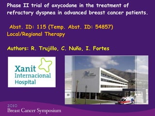 Phase II trial of oxycodone in the treatment of refractory dyspnea in advanced breast cancer patients.    Abst. ID: 115 (Temp. Abst. ID: 54857)  Local/Regional Therapy Authors: R. Trujillo, C. Nuño, I. Fortes 