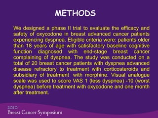METHODS We designed a phase II trial to evaluate the efficacy and safety of oxycodone in  breast advanced cancer patients  experiencing dyspnea. Eligible criteria were: patients older than 18 years of age with satisfactory baseline cognitive function diagnosed with end-stage breast cancer complaining of dyspnea.  The study was conducted on a total of 20  breast  cancer patients with dyspnea advanced disease refractory to treatment with corticosteroids and subsidiary of treatment  with morphine. Visual analogue scale was used to score VAS 1 (less dyspnea) -10 (worst dyspnea) before treatment with oxycodone and one month after treatment.   