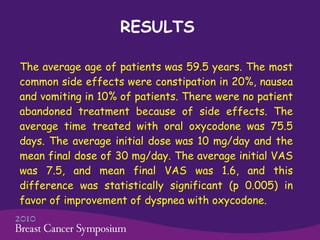 RESULTS The average age of patients was 59.5 years. The most common side effects were constipation in 20%, nausea and vomiting in 10% of patients. There were no patient abandoned treatment because of side effects. The average time treated with oral oxycodone was 75.5 days. The average initial dose was 10 mg/day and the mean final dose of 30 mg/day. The average initial VAS was 7.5, and mean final VAS was 1.6, and this difference was statistically significant (p 0.005) in favor of improvement of dyspnea with oxycodone.  