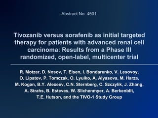 Abstract No. 4501




Tivozanib versus sorafenib as initial targeted
therapy for patients with advanced renal cell
    carcinoma: Results from a Phase III
  randomized, open-label, multicenter trial

  R. Motzer, D. Nosov, T. Eisen, I. Bondarenko, V. Lesovoy,
  O. Lipatov, P. Tomczak, O. Lyulko, A. Alyasova, M. Harza,
M. Kogan, B.Y. Alexeev, C.N. Sternberg, C. Szczylik, J. Zhang,
    A. Strahs, B. Esteves, W. Slichenmyer, A. Berkenblit,
          T.E. Hutson, and the TIVO-1 Study Group
 
