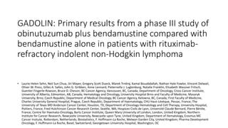 GADOLIN: Primary results from a phase III study of
obinutuzumab plus bendamustine compared with
bendamustine alone in patients with rituximab-
refractory indolent non-Hodgkin lymphoma
• Laurie Helen Sehn, Neil Sun Chua, Jiri Mayer, Gregory Scott Dueck, Marek Trněný, Kamal Bouabdallah, Nathan Hale Fowler, Vincent Delwail,
Oliver W. Press, Gilles A. Salles, John G. Gribben, Anne Lennard, Pieternella J. Lugtenburg, Natalie Franklin, Elisabeth Wassner Fritsch,
Guenter Fingerle-Rowson, Bruce D. Cheson; BC Cancer Agency, Vancouver, BC, Canada; Department of Oncology, Cross Cancer Institute,
University of Alberta, Edmonton, AB, Canada; Hematology and Oncology, University Hospital Brno and Faculty of Medicine, Masaryk
University, Brno, Czech Republic; Department of Medical Oncology, BC Cancer Agency, Kelowna, BC, Canada; First Faculty of Medicine,
Charles University General Hospital, Prague, Czech Republic; Department of Haematology, CHU Haut-Lévèque, Pessac, France; The
University of Texas MD Anderson Cancer Center, Houston, TX; Department of Oncology-Hematology and Cell Therapy, University Hospital,
Poitiers, France; Fred Hutchinson Cancer Research Center, Seattle, WA; Hospices Civils de Lyon, Université Claude Bernard, Pierre Bénite,
France; Centre for Haemato-Oncology, Barts Cancer Institute, Queen Mary University of London, London, United Kingdom; Northern
Institute for Cancer Research, Newcastle University, Newcastle upon Tyne, United Kingdom; Department of Hematology, Erasmus MC
Cancer Insitute, Rotterdam, Netherlands; Biostatistics, F. Hoffmann-La Roche, Welwyn Garden City, United Kingdom; Pharma Development
Oncology, F. Hoffmann-La Roche, Basel, Switzerland; Georgetown University Hospital, Washington, DC
 