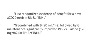 “First randomized evidence of benefit for a novel
aCD20 mAb in Rit-Ref iNHL”
“G combined with B (90 mg/m2) followed by G
maintenance significantly improved PFS vs B alone (120
mg/m2) in Rit-Ref iNHL.”
 