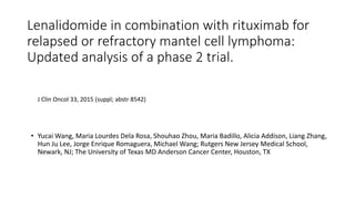 Lenalidomide in combination with rituximab for
relapsed or refractory mantel cell lymphoma:
Updated analysis of a phase 2 trial.
• Yucai Wang, Maria Lourdes Dela Rosa, Shouhao Zhou, Maria Badillo, Alicia Addison, Liang Zhang,
Hun Ju Lee, Jorge Enrique Romaguera, Michael Wang; Rutgers New Jersey Medical School,
Newark, NJ; The University of Texas MD Anderson Cancer Center, Houston, TX
J Clin Oncol 33, 2015 (suppl; abstr 8542)
 