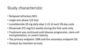 Study characteristic
• Relapsed refractory MCL
• single arm phase 1/2 trial
• Lenalidomide 20 mg daily days 1-21 of each 28-day cycle
• Rituximab 375 mg/m2 weekly during the first cycle only.
• Treatment was continued until disease progression, stem-cell
transplantation, or severe toxicity.
• The primary endpoint :ORR and the secondary endpoint OS.
• Analysis by intention to treat.
 