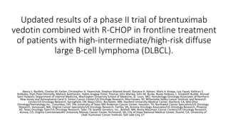Updated results of a phase II trial of brentuximab
vedotin combined with R-CHOP in frontline treatment
of patients with high-intermediate/high-risk diffuse
large B-cell lymphoma (DLBCL).
Nancy L. Bartlett, Charles M. Farber, Christopher A. Yasenchak, Stephen Maxted Ansell, Ranjana H. Advani, Mark H. Knapp, Luis Fayad, Kathryn S.
Kolibaba, Dipti Patel-Donnelly, Mahesh Seetharam, Habte Aragaw Yimer, Thomas John Manley, John M. Burke, Beata Holkova, L. Elizabeth Budde, Ahmad
Sami Halwani; Department of Internal Medicine, Washington University School of Medicine, St. Louis, MO; Hematology-Oncology Associates of Northern
New Jersey and Pennsylvania Carol G. Simon Cancer Center/US Oncology Research, Morristown, NJ; Willamette Valley Cancer Institute and Research
Center/US Oncology Research, Springfield, OR; Mayo Clinic, Rochester, MN; Stanford University Medical Center, Stanford, CA; Mid-Ohio
Oncology/Hematology Inc., Columbus, OH; The University of Texas MD Anderson Cancer Center, Houston, TX; Northwest Cancer Specialists/US Oncology
Research, Vancouver, WA; Virginia Cancer Specialists/US Oncology Research, Fairfax, VA; Arizona Oncology Associates/US Oncology Research, Phoenix,
AZ; Texas Oncology-Tyler/US Oncology Research, Tyler, TX; Seattle Genetics, Inc., Bothell, WA; Rocky Mountain Cancer Centers/US Oncology Research,
Aurora, CO; Virginia Commonwealth University Massey Cancer Center, Richmond, VA; City of Hope National Medical Center, Duarte, CA; University of
Utah Huntsman Cancer Institute, Salt Lake City, UT
 