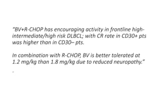 “BV+R-CHOP has encouraging activity in frontline high-
intermediate/high risk DLBCL; with CR rate in CD30+ pts
was higher than in CD30– pts.
In combination with R-CHOP, BV is better tolerated at
1.2 mg/kg than 1.8 mg/kg due to reduced neuropathy.”
“
 