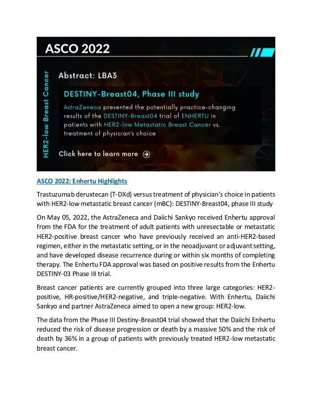 ASCO 2022: Enhertu Highlights
Trastuzumab deruxtecan (T-DXd) versus treatment of physician’s choice in patients
with HER2-low metastatic breast cancer (mBC): DESTINY-Breast04, phase III study
On May 05, 2022, the AstraZeneca and Daiichi Sankyo received Enhertu approval
from the FDA for the treatment of adult patients with unresectable or metastatic
HER2-positive breast cancer who have previously received an anti-HER2-based
regimen, either in the metastatic setting, or in the neoadjuvant or adjuvant setting,
and have developed disease recurrence during or within six months of completing
therapy. The Enhertu FDA approval was based on positive results from the Enhertu
DESTINY-03 Phase III trial.
Breast cancer patients are currently grouped into three large categories: HER2-
positive, HR-positive/HER2-negative, and triple-negative. With Enhertu, Daiichi
Sankyo and partner AstraZeneca aimed to open a new group: HER2-low.
The data from the Phase III Destiny-Breast04 trial showed that the Daiichi Enhertu
reduced the risk of disease progression or death by a massive 50% and the risk of
death by 36% in a group of patients with previously treated HER2-low metastatic
breast cancer.
 