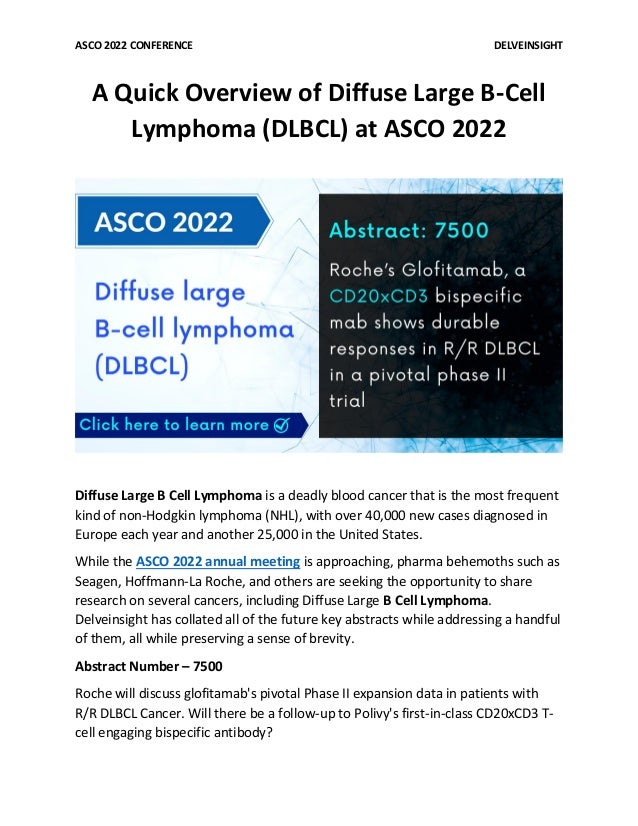 ASCO 2022 CONFERENCE DELVEINSIGHT
A Quick Overview of Diffuse Large B-Cell
Lymphoma (DLBCL) at ASCO 2022
Diffuse Large B Cell Lymphoma is a deadly blood cancer that is the most frequent
kind of non-Hodgkin lymphoma (NHL), with over 40,000 new cases diagnosed in
Europe each year and another 25,000 in the United States.
While the ASCO 2022 annual meeting is approaching, pharma behemoths such as
Seagen, Hoffmann-La Roche, and others are seeking the opportunity to share
research on several cancers, including Diffuse Large B Cell Lymphoma.
Delveinsight has collated all of the future key abstracts while addressing a handful
of them, all while preserving a sense of brevity.
Abstract Number – 7500
Roche will discuss glofitamab's pivotal Phase II expansion data in patients with
R/R DLBCL Cancer. Will there be a follow-up to Polivy's first-in-class CD20xCD3 T-
cell engaging bispecific antibody?
 