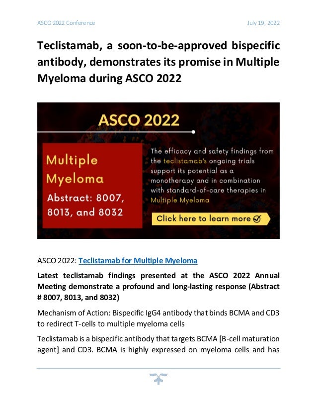 ASCO 2022 Conference July 19, 2022
Teclistamab, a soon-to-be-approved bispecific
antibody, demonstrates its promise in Multiple
Myeloma during ASCO 2022
ASCO 2022: Teclistamab for Multiple Myeloma
Latest teclistamab findings presented at the ASCO 2022 Annual
Meeting demonstrate a profound and long-lasting response (Abstract
# 8007, 8013, and 8032)
Mechanism of Action: Bispecific IgG4 antibody that binds BCMA and CD3
to redirect T-cells to multiple myeloma cells
Teclistamab is a bispecific antibody that targets BCMA [B-cell maturation
agent] and CD3. BCMA is highly expressed on myeloma cells and has
 
