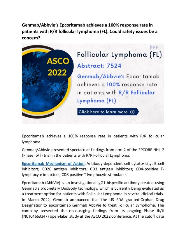 Genmab/Abbvie’s Epcoritamab achieves a 100% response rate in
patients with R/R follicular lymphoma (FL). Could safety issues be a
concern?
Epcoritamab achieves a 100% response rate in patients with R/R follicular
lymphoma
Genmab/Abbvie presented spectacular findings from arm 2 of the EPCORE NHL-2
(Phase Ib/II) trial in the patients with R/R Follicular Lymphoma.
Epcoritamab Mechanism of Action: Antibody-dependent cell cytotoxicity; B cell
inhibitors; CD20 antigen inhibitors; CD3 antigen inhibitors; CD4-positive T-
lymphocyte inhibitors; CD8 positive T lymphocyte stimulants
Epcoritamab (AbbVie) is an investigational IgG1-bispecific antibody created using
Genmab’s proprietary DuoBody technology, which is currently being evaluated as
a treatment option for patients with Follicular Lymphoma in several clinical trials.
In March 2022, Genmab announced that the US FDA granted Orphan Drug
Designation to epcoritamab Genmab AbbVie to treat Follicular Lymphoma. The
company presented the encouraging findings from its ongoing Phase Ib/II
(NCT04663347) open-label study at the ASCO 2022 conference. At the cutoff date
 