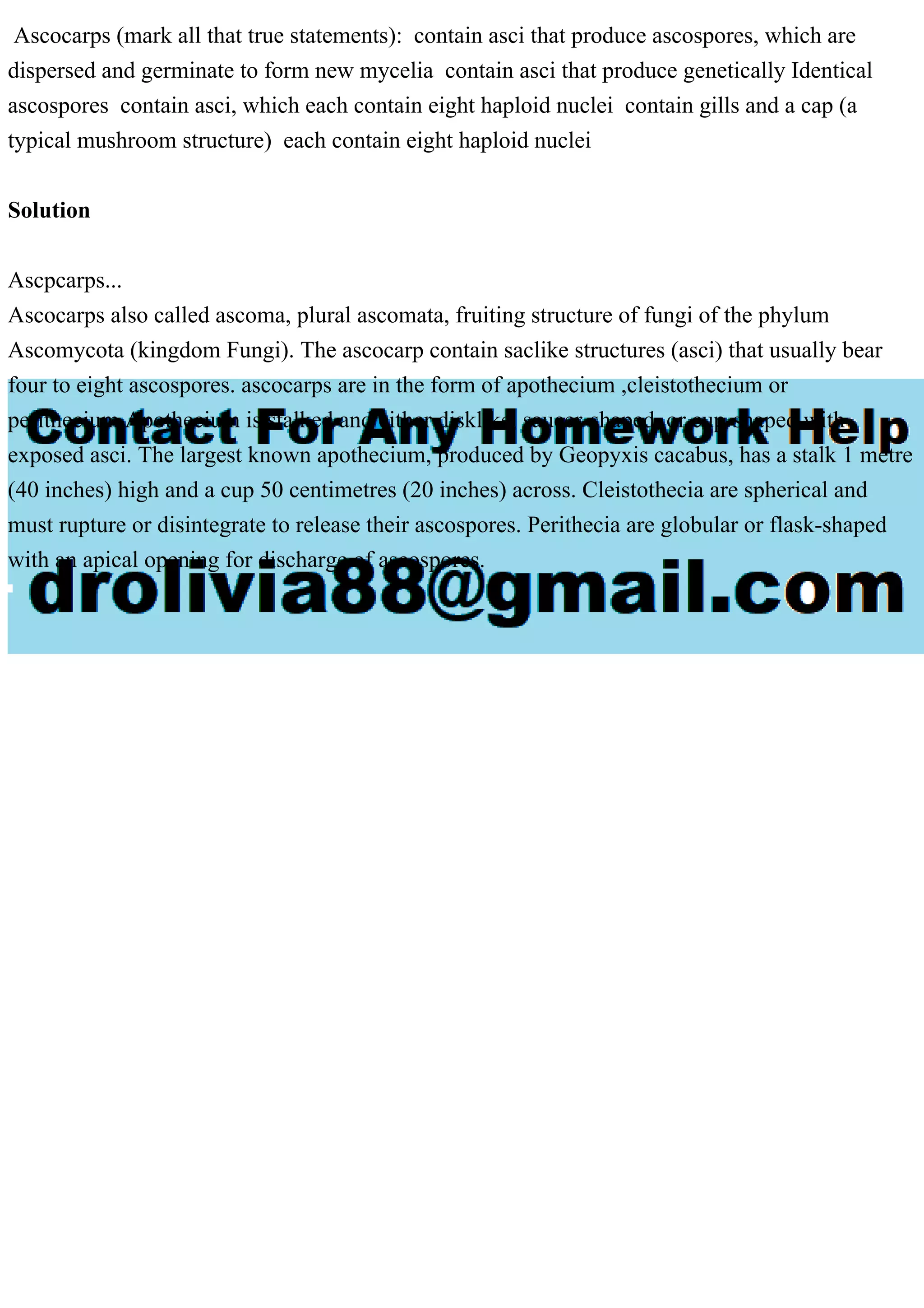 Ascocarps (mark all that true statements): contain asci that produce ascospores, which are
dispersed and germinate to form new mycelia contain asci that produce genetically Identical
ascospores contain asci, which each contain eight haploid nuclei contain gills and a cap (a
typical mushroom structure) each contain eight haploid nuclei
Solution
Ascpcarps...
Ascocarps also called ascoma, plural ascomata, fruiting structure of fungi of the phylum
Ascomycota (kingdom Fungi). The ascocarp contain saclike structures (asci) that usually bear
four to eight ascospores. ascocarps are in the form of apothecium ,cleistothecium or
perithecium.Apothecium is stalked and either disklike, saucer-shaped, or cup-shaped with
exposed asci. The largest known apothecium, produced by Geopyxis cacabus, has a stalk 1 metre
(40 inches) high and a cup 50 centimetres (20 inches) across. Cleistothecia are spherical and
must rupture or disintegrate to release their ascospores. Perithecia are globular or flask-shaped
with an apical opening for discharge of ascospores.