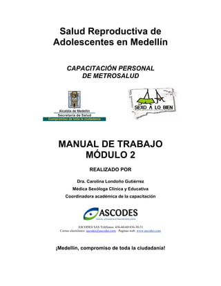 Salud Reproductiva de
Adolescentes en Medellín
CAPACITACIÓN PERSONAL
DE METROSALUD
MANUAL DE TRABAJO
MÓDULO 2
REALIZADO POR
Dra. Carolina Londoño Gutiérrez
Médica Sexóloga Clínica y Educativa
Coordinadora académica de la capacitación
ASCODES SAS Teléfonos: 436-60-60/436-30-31
Correo electrónico: ascodes@ascodes.com · Paginas web: www.ascodes.com
¡Medellín, compromiso de toda la ciudadanía!
 