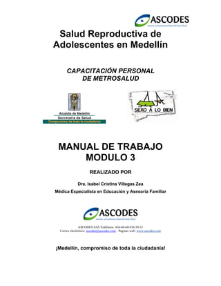 Salud Reproductiva de
Adolescentes en Medellín
CAPACITACIÓN PERSONAL
DE METROSALUD
MANUAL DE TRABAJO
MODULO 3
REALIZADO POR
Dra. Isabel Cristina Villegas Zea
Médica Especialista en Educación y Asesoría Familiar
ASCODES SAS Teléfonos: 436-60-60/436-30-31
Correo electrónico: ascodes@ascodes.com · Paginas web: www.ascodes.com
¡Medellín, compromiso de toda la ciudadanía!
 