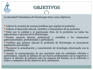 OBJETIVOS

La Sociedad Colombiana de Fisioterapia tiene como objetivos:


Liderar la creación de normas jurídicas que regulen la profesión.
Liderar el desarrollo laboral, científico y humanístico de la profesión.
Velar por la calidad y el patrimonio ético de la profesión en todas las
aplicaciones y ejercicio de la Fisioterapia.
Prestar asesoría laboral, profesional y científica a los estamentos
gubernamentales, profesionales y particulares.
Verificar que quienes ejerzan la profesión de fisioterapia se encuentren
legalmente autorizados.
Promover la actualización y conocimiento de tecnología relacionada con la
profesión.
Asumir la representación de sus asociados ante las entidades oficiales y
particulares, cuando la defensa de sus fueros profesionales así lo requieran y
ejercer el derecho de petición ante los órganos del Estado, en lo referente a
todos o cualquiera de los objetivos de la Asociación.
 