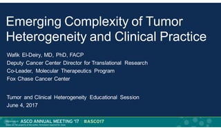 Emerging Complexity of Tumor
Heterogeneity and Clinical Practice
Wafik El-Deiry, MD, PhD, FACP
Deputy Cancer Center Director for Translational Research
Co-Leader, Molecular Therapeutics Program
Fox Chase Cancer Center
Tumor and Clinical Heterogeneity Educational Session
June 4, 2017
 