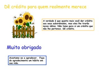 Dê crédito para quem realmente merece 
A verdade é que quanto mais você der crédito 
aos seus subordinados, mas eles lhe trarão 
novas idéias. Não tome para si um crédito que 
não lhe pertence. Dê crédito. 
Muito obrigado 
Acostume-se a agradecer. Faça 
do agradecimento um hábito em 
sua vida. 
 