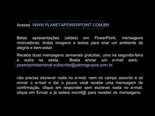 Acesse WWW.PLANETAPOWERPOINT.COM.BR 
Belas apresentações (slides) em PowerPoint, mensagens 
motivadoras, lindas imagens e textos para criar um ambiente de 
alegria e bem-estar. 
Receba duas mensagens semanais gratuitas, uma na segunda-feira 
e outra na sexta. Basta enviar um e-mail para: 
powerpointsemanal-subscribe@yahoogrupos.com.br 
não precisa escrever nada no e-mail, nem no campo assunto é só 
enviar o e-mail e daí a pouco você recebe uma mensagem de 
confirmação, clique em responder sem escrever nada no e-mail, 
clique em Enviar e já estará inscrit@ para receber as mensagens. 
