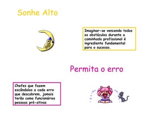 Imaginar-se vencendo todos 
os obstáculos durante a 
caminhada profissional é 
ingrediente fundamental 
para o sucesso. 
Sonhe Alto 
Permita o erro 
Chefes que fazem 
escândalos a cada erro 
que descobrem, jamais 
terão como funcionários 
pessoas pró-ativas 
 