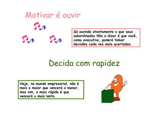 Motivar é ouvir 
Só ouvindo atentamente o que seus 
subordinados têm a dizer é que você, 
como executivo, poderá tomar 
decisões cada vez mais acertadas. 
Decida com rapidez 
Hoje, no mundo empresarial, não é 
mais o maior que vencerá o menor, 
mas sim, o mais rápido é que 
vencerá o mais lento. 
 