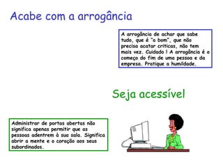 Acabe com a arrogância 
A arrogância de achar que sabe 
tudo, que é “o bom”, que não 
precisa acatar criticas, não tem 
mais vez. Cuidado ! A arrogância é o 
começo do fim de uma pessoa e da 
empresa. Pratique a humildade. 
Seja acessível 
Administrar de portas abertas não 
significa apenas permitir que as 
pessoas adentrem à sua sala. Significa 
abrir a mente e o coração aos seus 
subordinados. 
 