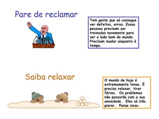 O mundo de hoje é 
extremamente tenso. É 
preciso relaxar, tirar 
férias. Os problemas 
não passarão com a sua 
ansiedade. Eles só irão 
piorar. Pense nisso. 
Pare de reclamar 
Saiba relaxar 
Tem gente que só consegue 
ver defeitos, erros. Essas 
pessoas precisam ser 
treinadas novamente para 
ver o lado bom do mundo. 
Precisam mudar enquanto é 
tempo. 
 