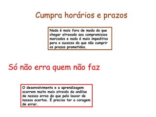 Cumpra horários e prazos 
Nada é mais fora de moda do que 
chegar atrasado aos compromissos 
marcados e nada é mais impeditivo 
para o sucesso do que não cumprir 
os prazos prometidos. 
Só não erra quem não faz 
O desenvolvimento e a aprendizagem 
ocorrem muito mais através da análise 
de nossos erros do que pelo louvor de 
nossos acertos. É preciso ter a coragem 
de errar. 
 