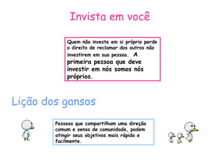 Invista em você 
Quem não investe em si próprio perde 
o direito de reclamar dos outros não 
investirem em sua pessoa. A 
primeira pessoa que deve 
investir em nós somos nós 
próprios. 
Lição dos gansos 
Pessoas que compartilham uma direção 
comum e senso de comunidade, podem 
atingir seus objetivos mais rápido e 
facilmente. 
 