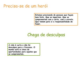 Precisa-se de um herói 
Estamos precisando de pessoas que façam 
bem feito. Que se importem. Que se 
comprometam com o certo, com o correto. 
Que tomem para si a responsabilidade de 
fazer. 
Chega de desculpas 
A vida é curta e não há 
desculpas para o fracasso. O 
mundo está ai cheio de 
oportunidades para aqueles que 
se comprometem. 
 