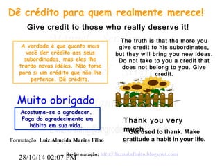 Dê crédito para quem realmente merece! 
Give credit to those who really deserve it! 
A verdade é que quanto mais 
você der crédito aos seus 
subordinados, mas eles lhe 
trarão novas idéias. Não tome 
para si um crédito que não lhe 
pertence. Dê crédito. 
Muito obrigado 
Acostume-se a agradecer. 
Faça do agradecimento um 
hábito em sua vida. 
Formatação: Luiz Almeida Marins Filho 
28/10/14 02:07 PM 
The truth is that the more you 
give credit to his subordinates, 
but they will bring you new ideas. 
Do not take to you a credit that 
does not belong to you. Give 
credit. 
Thank you very 
much 
Get used to thank. Make 
gratitude a habit in your life. 
Re-formatação: http://luznoinfinito.blogspot.com 
