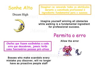 Imaginar-se vencendo todos os obstáculos 
durante a caminhada profissional é 
ingrediente fundamental para o sucesso. 
Sonhe Alto 
Dream High 
Imagine yourself winning all obstacles 
while walking is a fundamental ingredient 
for professional success. 
Permita o erro 
Allow the error 
Chefes que fazem escândalos a cada 
erro que descobrem, jamais terão 
como funcionários pessoas pró-ativas 
Bosses who make scandals every 
mistake you discover, will no longer 
have as proactive people staff 
 