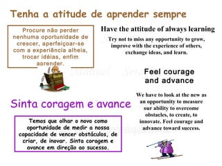 Tenha a atitude de aprender sempre 
Procure não perder 
nenhuma oportunidade de 
crescer, aperfeiçoar-se 
com a experiência alheia, 
trocar idéias, enfim 
aprender. 
Have the attitude of always learning 
Try not to miss any opportunity to grow, 
improve with the experience of others, 
Sinta coragem e avance 
Temos que olhar o novo como 
oportunidade de medir a nossa 
capacidade de vencer obstáculos, de 
criar, de inovar. Sinta coragem e 
avance em direção ao sucesso. 
exchange ideas, and learn. 
Feel courage 
and advance 
We have to look at the new as 
an opportunity to measure 
our ability to overcome 
obstacles, to create, to 
innovate. Feel courage and 
advance toward success. 
 