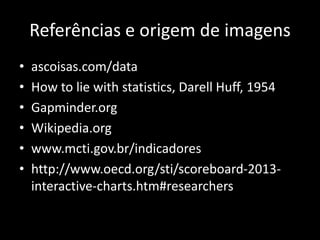 Referências e origem de imagens
• ascoisas.com/data
• How to lie with statistics, Darell Huff, 1954
• Gapminder.org
• Wikipedia.org
• www.mcti.gov.br/indicadores
• http://www.oecd.org/sti/scoreboard-2013-
interactive-charts.htm#researchers
 