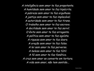 A inteligência sem amor te faz prepotente. A humildade sem amor te faz hipócrita. A pobreza sem amor te faz orgulhoso. A justiça sem amor te faz implacável. A autoridade sem amor te faz tirano. O trabalho sem amor te faz escravo. A docilidade sem amor te faz servil. O êxito sem amor te faz arrogante. A política sem amor te faz egoísta. A riqueza sem amor te faz ávaro. A oração sem amor te faz falso. A lei sem amor te faz perverso. A beleza sem amor te faz fútil. A fé sem amor te faz fanático. A cruz sem amor se converte em tortura. A vida sem amor, não tem sentido... Vania lima 