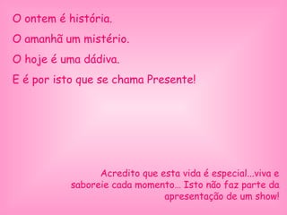 O ontem é história.
O amanhã um mistério.
O hoje é uma dádiva.
E é por isto que se chama Presente!
Acredito que esta vida é especial...viva e
saboreie cada momento… Isto não faz parte da
apresentação de um show!
 