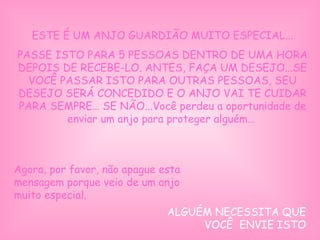 ESTE É UM ANJO GUARDIÃO MUITO ESPECIAL...
PASSE ISTO PARA 5 PESSOAS DENTRO DE UMA HORA
DEPOIS DE RECEBE-LO. ANTES, FAÇA UM DESEJO...SE
VOCÊ PASSAR ISTO PARA OUTRAS PESSOAS, SEU
DESEJO SERÁ CONCEDIDO E O ANJO VAI TE CUIDAR
PARA SEMPRE… SE NÃO...Você perdeu a oportunidade de
enviar um anjo para proteger alguém…
 
 
Agora, por favor, não apague esta
mensagem porque veio de um anjo
muito especial.
ALGUÉM NECESSITA QUE
VOCÊ ENVIE ISTO
 