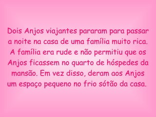 Dois Anjos viajantes pararam para passar
a noite na casa de uma família muito rica.
A família era rude e não permitiu que os
Anjos ficassem no quarto de hóspedes da
mansão. Em vez disso, deram aos Anjos
um espaço pequeno no frio sótão da casa.
 