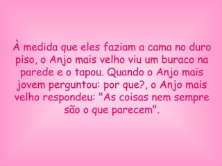 À medida que eles faziam a cama no duro
piso, o Anjo mais velho viu um buraco na
parede e o tapou. Quando o Anjo mais
jovem perguntou: por que?, o Anjo mais
velho respondeu: "As coisas nem sempre
são o que parecem".
 