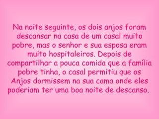 Na noite seguinte, os dois anjos foram
descansar na casa de um casal muito
pobre, mas o senhor e sua esposa eram
muito hospitaleiros. Depois de
compartilhar a pouca comida que a família
pobre tinha, o casal permitiu que os
Anjos dormissem na sua cama onde eles
poderiam ter uma boa noite de descanso.
 