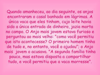 Quando amanheceu, ao dia seguinte, os anjos
encontraram o casal banhado em lágrimas. A
única vaca que eles tinham, cujo leite havia
sido a única entrada de dinheiro, jazia morta
no campo. O Anjo mais jovem estava furioso e
perguntou ao mais velho: "como você permitiu
que isto acontecesse? O primeiro homem tinha
de tudo e, no entanto, você o ajudou"; o Anjo
mais jovem o acusava. "A segunda família tinha
pouco, mas estava disposta a compartilhar
tudo, e você permitiu que a vaca morresse".
 