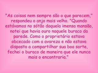 "As coisas nem sempre são o que parecem,"
respondeu o anjo mais velho. "Quando
estávamos no sótão daquela imensa mansão,
notei que havia ouro naquele buraco da
parede. Como o proprietário estava
obcecado com a avareza e não estava
disposto a compartilhar sua boa sorte,
fechei o buraco de maneira que ele nunca
mais o encontraria."
 