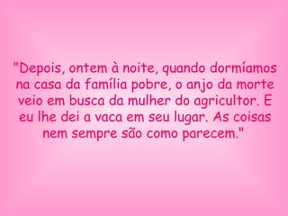 "Depois, ontem à noite, quando dormíamos
na casa da família pobre, o anjo da morte
veio em busca da mulher do agricultor. E
eu lhe dei a vaca em seu lugar. As coisas
nem sempre são como parecem."
 