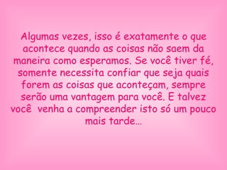 Algumas vezes, isso é exatamente o que
acontece quando as coisas não saem da
maneira como esperamos. Se você tiver fé,
somente necessita confiar que seja quais
forem as coisas que aconteçam, sempre
serão uma vantagem para você. E talvez
você venha a compreender isto só um pouco
mais tarde…
 