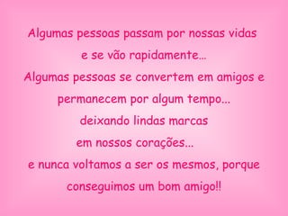 Algumas pessoas passam por nossas vidas
e se vão rapidamente…
Algumas pessoas se convertem em amigos e
permanecem por algum tempo...
deixando lindas marcas
em nossos corações...
e nunca voltamos a ser os mesmos, porque
conseguimos um bom amigo!!
 