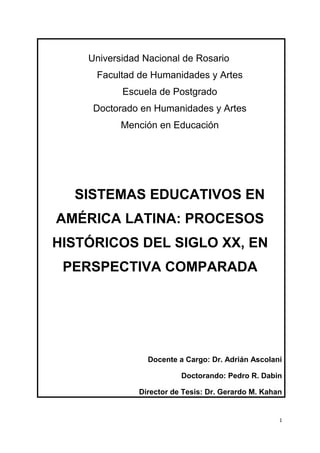 Universidad Nacional de Rosario
Facultad de Humanidades y Artes
Escuela de Postgrado
Doctorado en Humanidades y Artes
Mención en Educación

SISTEMAS EDUCATIVOS EN
AMÉRICA LATINA: PROCESOS
HISTÓRICOS DEL SIGLO XX, EN
PERSPECTIVA COMPARADA

Docente a Cargo: Dr. Adrián Ascolani
Doctorando: Pedro R. Dabin
Director de Tesis: Dr. Gerardo M. Kahan

1

 