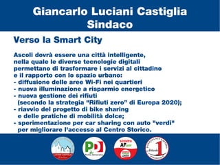 Verso la Smart City
Ascoli dovrà essere una città intelligente,
nella quale le diverse tecnologie digitali
permettano di trasformare i servizi al cittadino
e il rapporto con lo spazio urbano:
- diffusione delle aree Wi-Fi nei quartieri
- nuova illuminazione a risparmio energetico
- nuova gestione dei rifiuti
(secondo la strategia "Rifiuti zero” di Europa 2020);
- riavvio del progetto di bike sharing
e delle pratiche di mobilità dolce;
- sperimentazione per car sharing con auto "verdi"
per migliorare l'accesso al Centro Storico.
Giancarlo Luciani Castiglia
Sindaco
 