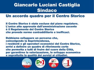 Un accordo quadro per il Centro Storico
Il Centro Storico è stato escluso dal piano regolatore.
L’unico atto approvato dall’amministrazione uscente
è il Regolamento del Centro Storico
che prevede norme contraddittorie e inefficaci.
Dobbiamo sviluppare un percorso che,
coinvolgendo la Soprintendenza,
i residenti e gli operatori economici del Centro Storico,
arrivi a definire un quadro di riferimento certo
che permetta a tutti di fruire del cuore della Città,
per garantirne la valorizzazione, lo sviluppo economico
e soprattutto la qualità dei servizi ai cittadini.
Giancarlo Luciani Castiglia
Sindaco
 
