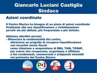 Azioni coordinate
Il Centro Storico ha bisogno di un piano di azioni coordinate
finalizzate alla sua riqualificazione e rivitalizzazione
perché sia più abitato, più frequentato e più visitato.
Abbiamo obiettivi precisi:
- Rilanciare la residenzialità del centro,
attraverso un progetto di recupero-riqualificazione
con incentivi anche fiscali
come riduzione o sospensione di IMU, TASI, TOSAP,
per coloro che recuperano, acquistano o affittano
a fini residenziali, commerciali o artigianali immobili
nel perimetro del Centro Storico
Giancarlo Luciani Castiglia
Sindaco
 
