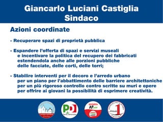 Azioni coordinate
- Recuperare spazi di proprietà pubblica
- Espandere l’offerta di spazi e servizi museali
e incentivare la politica del recupero dei fabbricati
estendendola anche alle porzioni pubbliche
delle facciate, delle corti, delle torri;
- Stabilire interventi per il decoro e l’arredo urbano
per un piano per l’abbattimento delle barriere architettoniche
per un più rigoroso controllo contro scritte su muri e opere
per offrire ai giovani la possibilità di esprimere creatività.
Giancarlo Luciani Castiglia
Sindaco
 